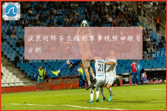 波黑对阵芬兰精彩赛事视频回顾与分析