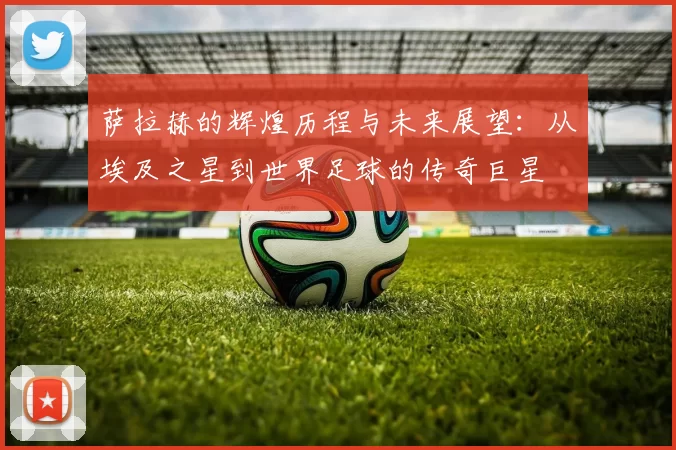 萨拉赫的辉煌历程与未来展望：从埃及之星到世界足球的传奇巨星