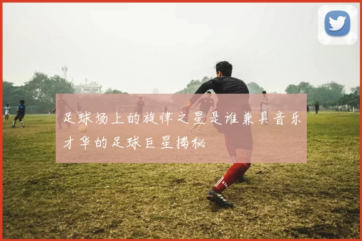 足球场上的旋律之星是谁兼具音乐才华的足球巨星揭秘
