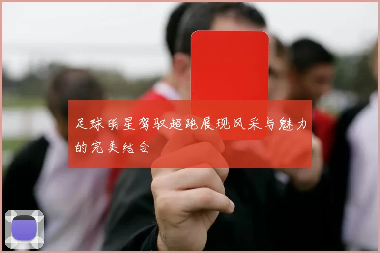 足球明星驾驭超跑展现风采与魅力的完美结合