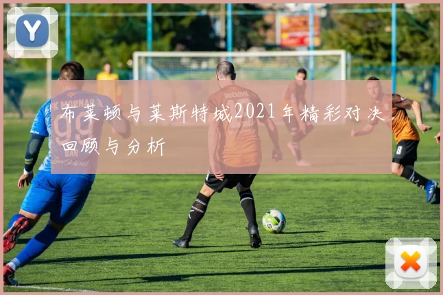 布莱顿与莱斯特城2021年精彩对决回顾与分析