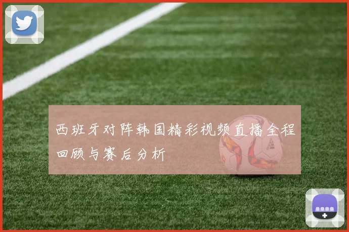 西班牙对阵韩国精彩视频直播全程回顾与赛后分析