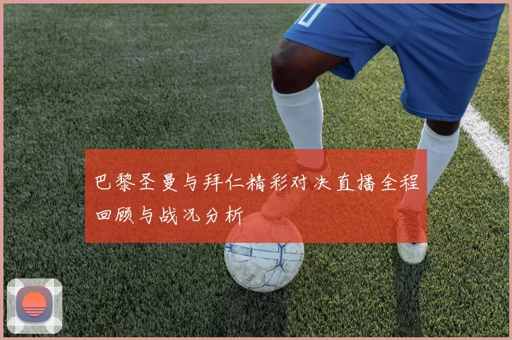 巴黎圣曼与拜仁精彩对决直播全程回顾与战况分析