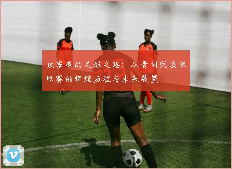 坎塞洛的足球之路：从青训到顶级联赛的辉煌历程与未来展望