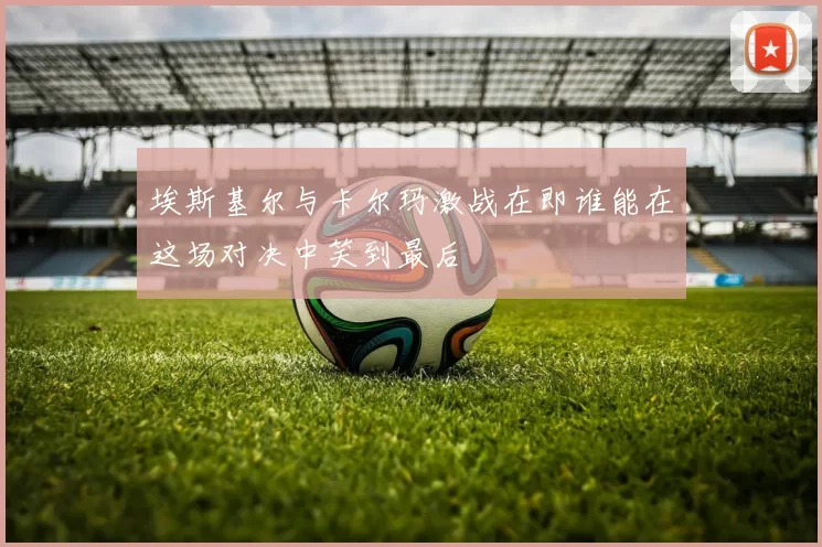 埃斯基尔与卡尔玛激战在即谁能在这场对决中笑到最后