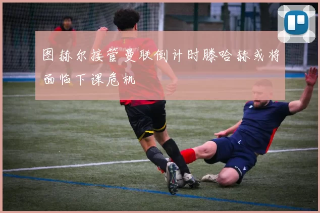 图赫尔接管曼联倒计时滕哈赫或将面临下课危机