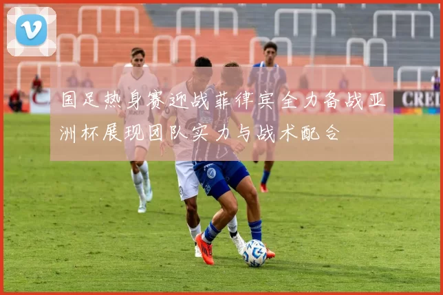 国足热身赛迎战菲律宾全力备战亚洲杯展现团队实力与战术配合